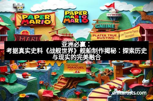 亚洲必赢：考据真实史料《战舰世界》舰船制作揭秘：探索历史与现实的完美融合